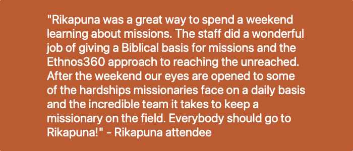 "Rikapuna is a very powerful weekend experience! It clearly presents all the aspects involved in reaching an unreached people group.  It also allowed us to hear practically how God uses regular people, empowered by a supernatural God, to accomplish this huge task!" - Curtis