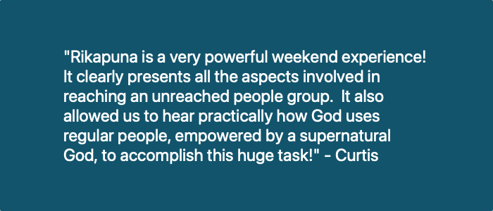 "Rikapuna was a great way to spend a weekend learning about missions. The staff did a wonderful job of giving a Biblical basis for missions and the Ethnos360 approach to reaching the unreached. After the weekend our eyes are opened to some of the hardships missionaries face on a daily basis and the incredible team it takes to keep a missionary on the field. Everybody should go to Rikapuna!" - Rikapuna attendee 